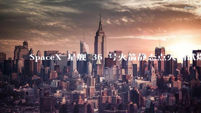 SpaceX 星舰 36 号火箭静态点火测试爆炸,爆炸的原因是什么?会对星舰发展产生什么影响?